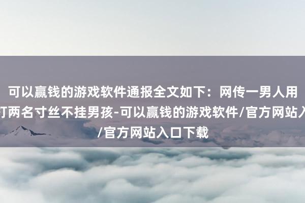 可以赢钱的游戏软件通报全文如下：网传一男人用电线抽打两名寸丝不挂男孩-可以赢钱的游戏软件/官方网站入口下载