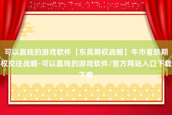 可以赢钱的游戏软件【东吴期权战略】牛市看跌期权交往战略-可以赢钱的游戏软件/官方网站入口下载
