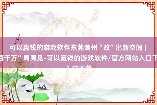 可以赢钱的游戏软件东莞潮州“改”出新空间 | “百千万”周周见-可以赢钱的游戏软件/官方网站入口下载