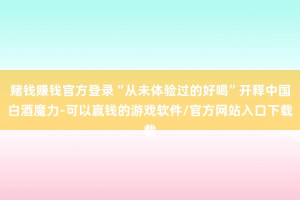 赌钱赚钱官方登录“从未体验过的好喝”开释中国白酒魔力-可以赢钱的游戏软件/官方网站入口下载