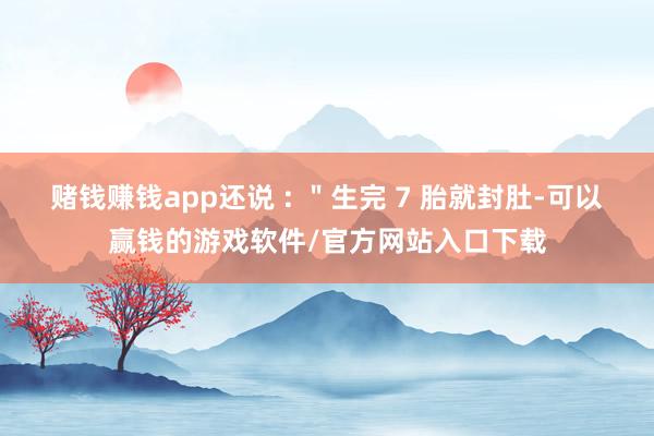 赌钱赚钱app还说 : "生完 7 胎就封肚-可以赢钱的游戏软件/官方网站入口下载