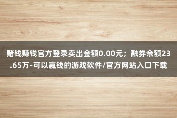 赌钱赚钱官方登录卖出金额0.00元;融券余额23.65万-可以赢钱的游戏软件/官方网站入口下载