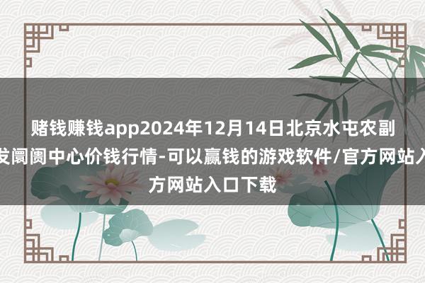 赌钱赚钱app2024年12月14日北京水屯农副产物批发阛阓中心价钱行情-可以赢钱的游戏软件/官方网站入口下载