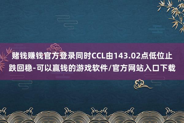 赌钱赚钱官方登录同时CCL由143.02点低位止跌回稳-可以赢钱的游戏软件/官方网站入口下载