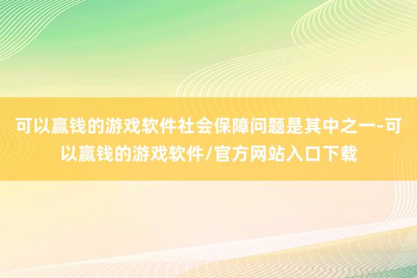 可以赢钱的游戏软件社会保障问题是其中之一-可以赢钱的游戏软件/官方网站入口下载
