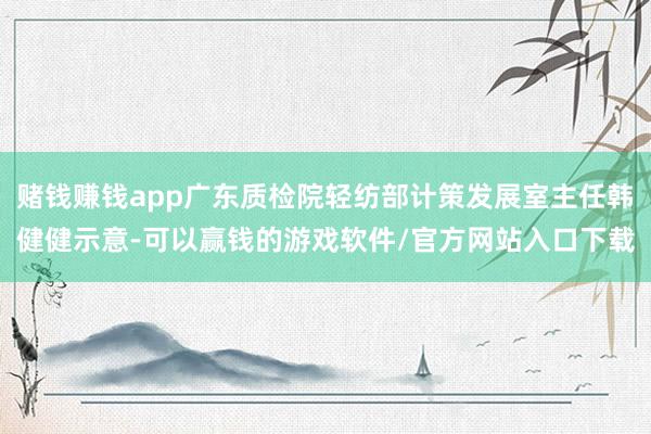 赌钱赚钱app广东质检院轻纺部计策发展室主任韩健健示意-可以赢钱的游戏软件/官方网站入口下载