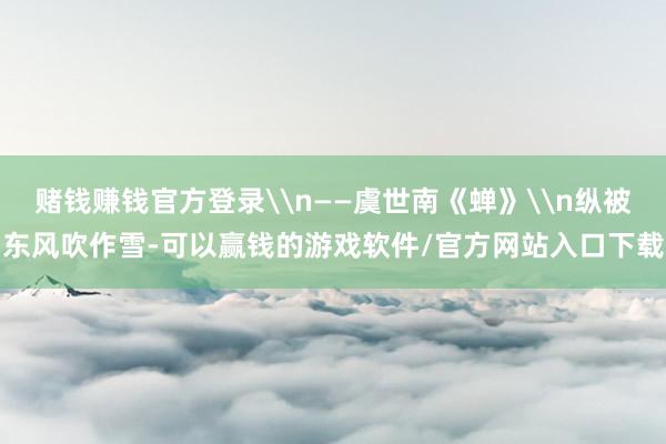 赌钱赚钱官方登录\n——虞世南《蝉》\n纵被东风吹作雪-可以赢钱的游戏软件/官方网站入口下载