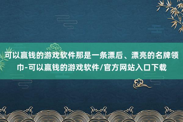 可以赢钱的游戏软件那是一条漂后、漂亮的名牌领巾-可以赢钱的游戏软件/官方网站入口下载