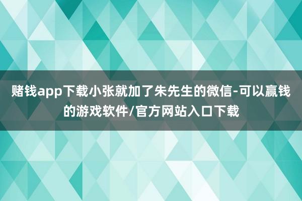 赌钱app下载小张就加了朱先生的微信-可以赢钱的游戏软件/官方网站入口下载