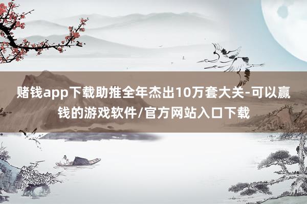 赌钱app下载助推全年杰出10万套大关-可以赢钱的游戏软件/官方网站入口下载