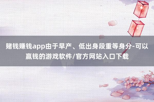 赌钱赚钱app由于早产、低出身段重等身分-可以赢钱的游戏软件/官方网站入口下载