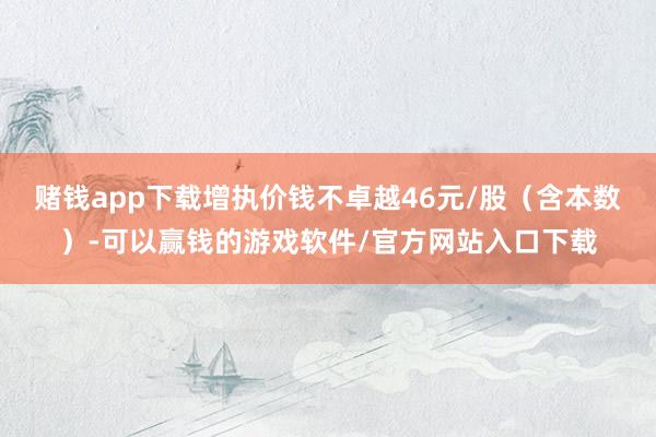 赌钱app下载增执价钱不卓越46元/股（含本数）-可以赢钱的游戏软件/官方网站入口下载