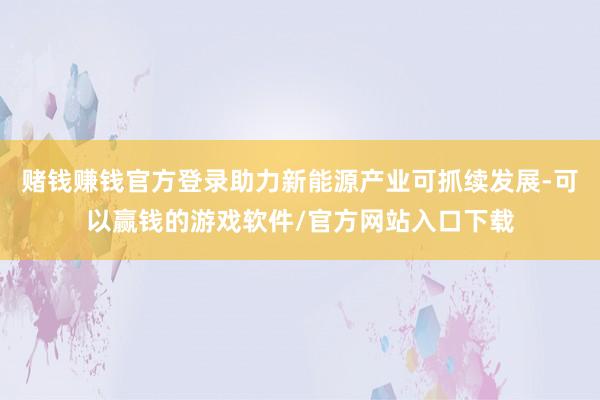 赌钱赚钱官方登录助力新能源产业可抓续发展-可以赢钱的游戏软件/官方网站入口下载
