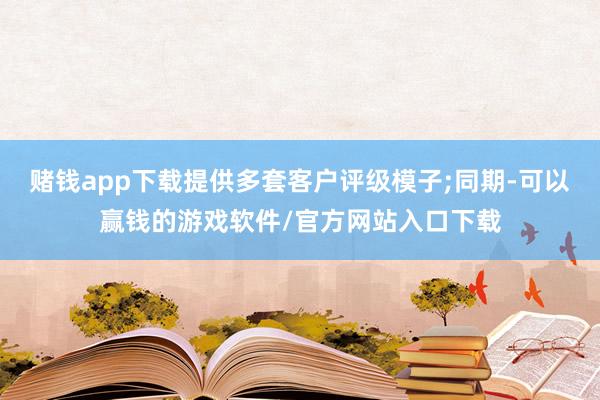 赌钱app下载提供多套客户评级模子;同期-可以赢钱的游戏软件/官方网站入口下载