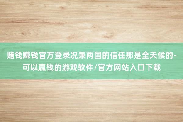 赌钱赚钱官方登录况兼两国的信任那是全天候的-可以赢钱的游戏软件/官方网站入口下载