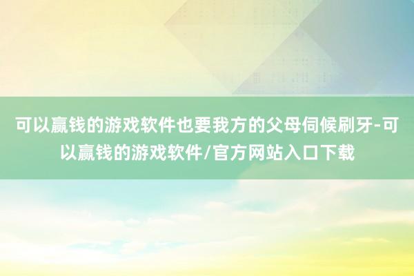 可以赢钱的游戏软件也要我方的父母伺候刷牙-可以赢钱的游戏软件/官方网站入口下载