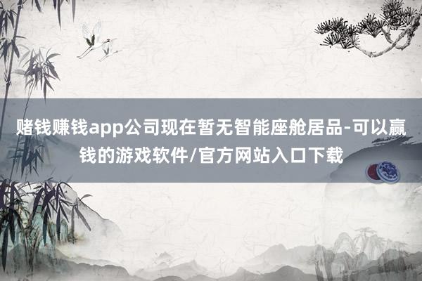 赌钱赚钱app公司现在暂无智能座舱居品-可以赢钱的游戏软件/官方网站入口下载