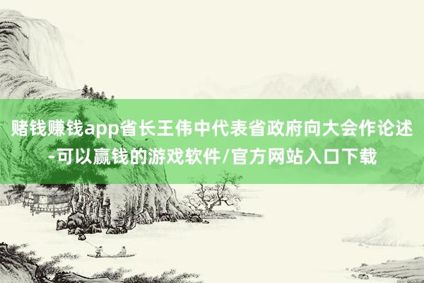 赌钱赚钱app省长王伟中代表省政府向大会作论述-可以赢钱的游戏软件/官方网站入口下载