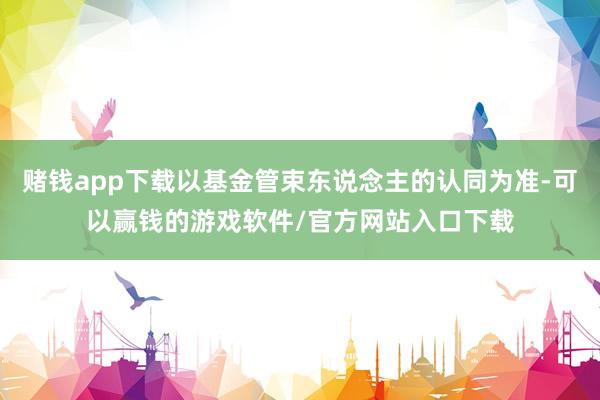 赌钱app下载以基金管束东说念主的认同为准-可以赢钱的游戏软件/官方网站入口下载