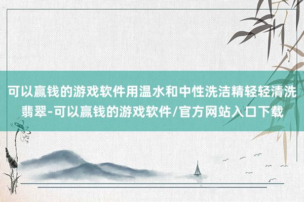可以赢钱的游戏软件用温水和中性洗洁精轻轻清洗翡翠-可以赢钱的游戏软件/官方网站入口下载