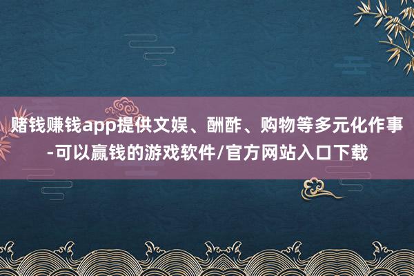 赌钱赚钱app提供文娱、酬酢、购物等多元化作事-可以赢钱的游戏软件/官方网站入口下载