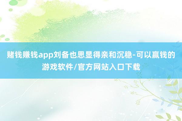 赌钱赚钱app刘备也思显得亲和沉稳-可以赢钱的游戏软件/官方网站入口下载