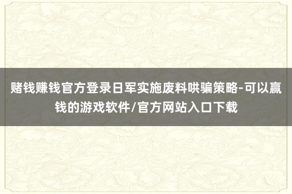 赌钱赚钱官方登录日军实施废料哄骗策略-可以赢钱的游戏软件/官方网站入口下载