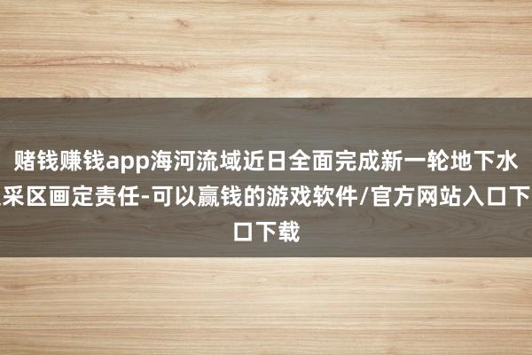赌钱赚钱app海河流域近日全面完成新一轮地下水超采区画定责任-可以赢钱的游戏软件/官方网站入口下载