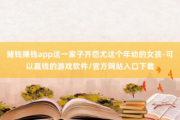 赌钱赚钱app这一家子齐怨尤这个年幼的女孩-可以赢钱的游戏软件/官方网站入口下载