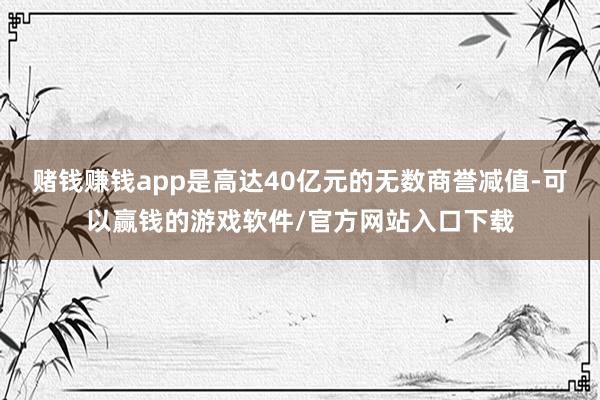 赌钱赚钱app是高达40亿元的无数商誉减值-可以赢钱的游戏软件/官方网站入口下载