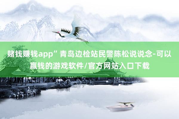 赌钱赚钱app”青岛边检站民警陈松说说念-可以赢钱的游戏软件/官方网站入口下载