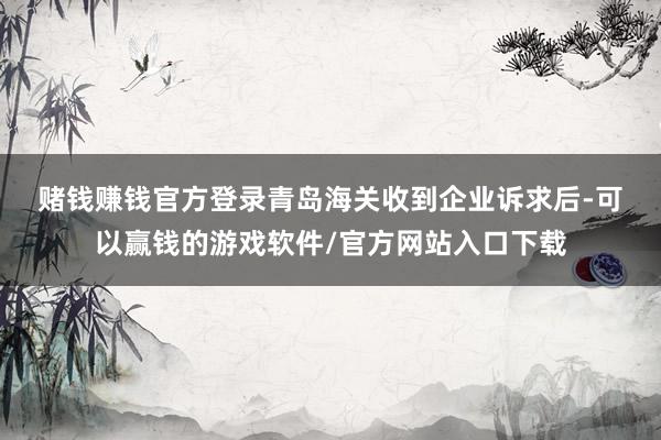 赌钱赚钱官方登录　　青岛海关收到企业诉求后-可以赢钱的游戏软件/官方网站入口下载