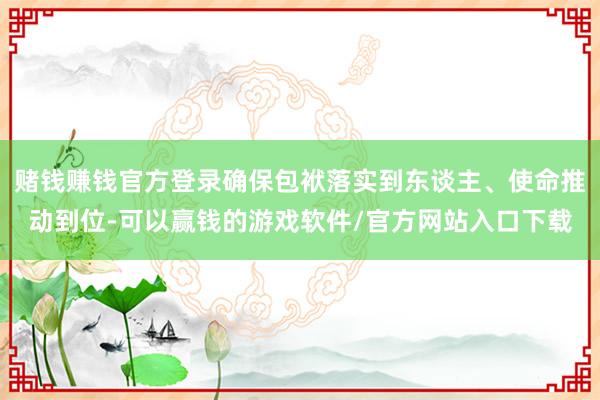 赌钱赚钱官方登录确保包袱落实到东谈主、使命推动到位-可以赢钱的游戏软件/官方网站入口下载