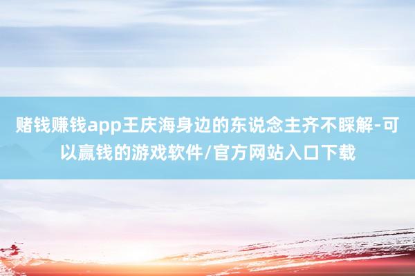 赌钱赚钱app王庆海身边的东说念主齐不睬解-可以赢钱的游戏软件/官方网站入口下载