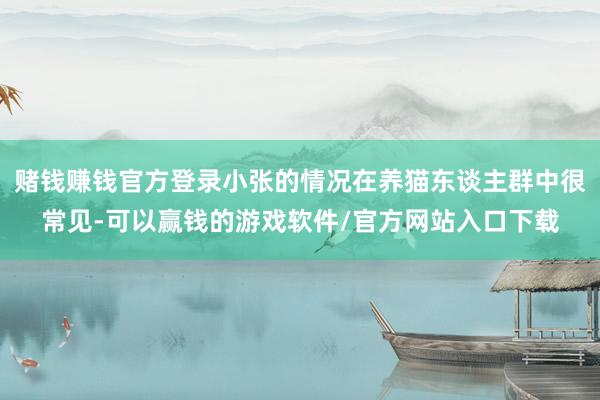 赌钱赚钱官方登录小张的情况在养猫东谈主群中很常见-可以赢钱的游戏软件/官方网站入口下载