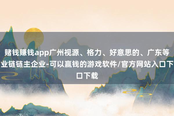 赌钱赚钱app广州视源、格力、好意思的、广东等产业链链主企业-可以赢钱的游戏软件/官方网站入口下载