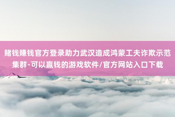 赌钱赚钱官方登录助力武汉造成鸿蒙工夫诈欺示范集群-可以赢钱的游戏软件/官方网站入口下载