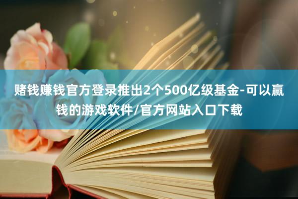 赌钱赚钱官方登录推出2个500亿级基金-可以赢钱的游戏软件/官方网站入口下载