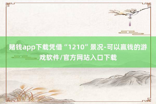 赌钱app下载凭借“1210”景况-可以赢钱的游戏软件/官方网站入口下载
