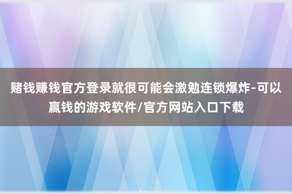 赌钱赚钱官方登录就很可能会激勉连锁爆炸-可以赢钱的游戏软件/官方网站入口下载