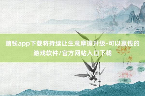 赌钱app下载将持续让生意摩擦升级-可以赢钱的游戏软件/官方网站入口下载