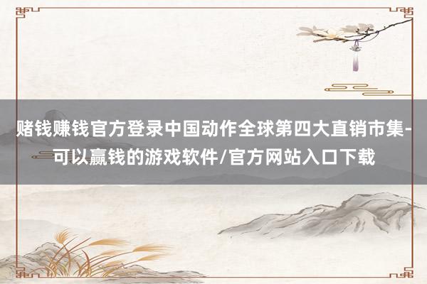 赌钱赚钱官方登录中国动作全球第四大直销市集-可以赢钱的游戏软件/官方网站入口下载