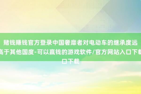 赌钱赚钱官方登录中国奢靡者对电动车的继承度远高于其他国度-可以赢钱的游戏软件/官方网站入口下载