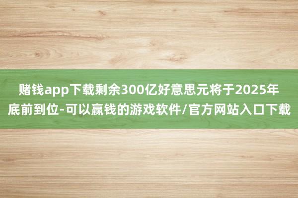 赌钱app下载剩余300亿好意思元将于2025年底前到位-可以赢钱的游戏软件/官方网站入口下载