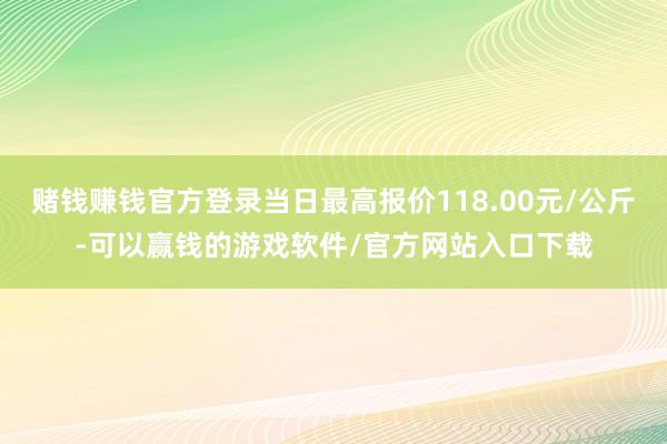 赌钱赚钱官方登录当日最高报价118.00元/公斤-可以赢钱的游戏软件/官方网站入口下载