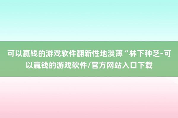 可以赢钱的游戏软件翻新性地淡薄“林下种芝-可以赢钱的游戏软件/官方网站入口下载