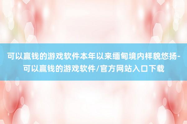 可以赢钱的游戏软件本年以来缅甸境内样貌悠扬-可以赢钱的游戏软件/官方网站入口下载