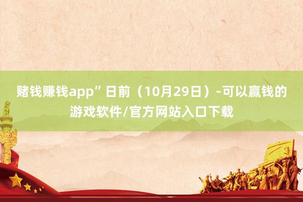赌钱赚钱app”日前（10月29日）-可以赢钱的游戏软件/官方网站入口下载