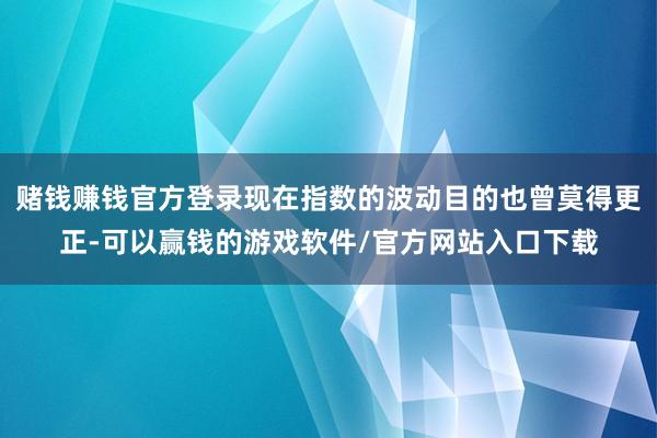 赌钱赚钱官方登录现在指数的波动目的也曾莫得更正-可以赢钱的游戏软件/官方网站入口下载