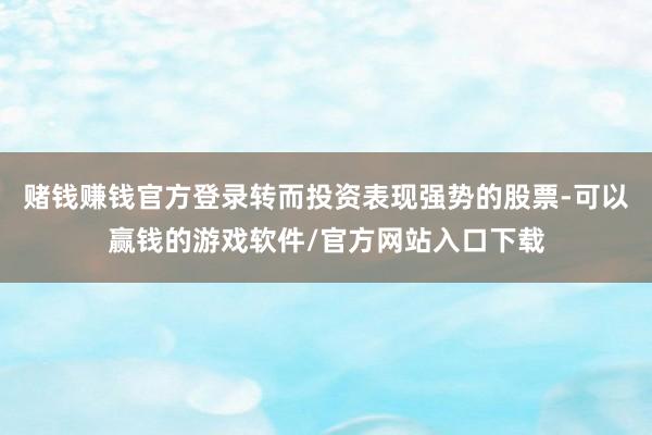赌钱赚钱官方登录转而投资表现强势的股票-可以赢钱的游戏软件/官方网站入口下载